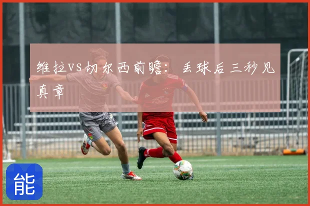 维拉vs切尔西前瞻：丢球后三秒见真章